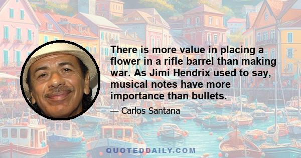 There is more value in placing a flower in a rifle barrel than making war. As Jimi Hendrix used to say, musical notes have more importance than bullets.