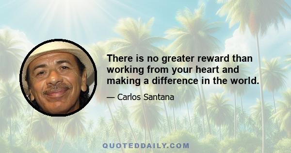 There is no greater reward than working from your heart and making a difference in the world.