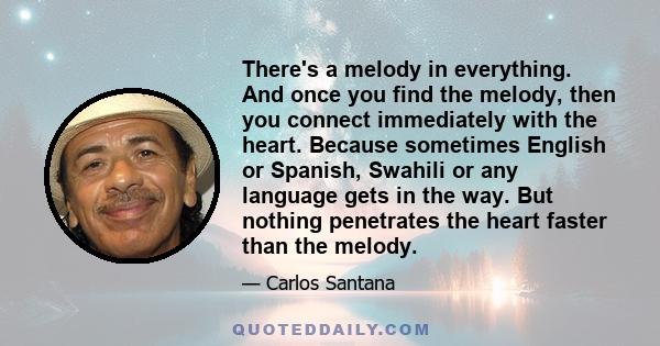 There's a melody in everything. And once you find the melody, then you connect immediately with the heart. Because sometimes English or Spanish, Swahili or any language gets in the way. But nothing penetrates the heart