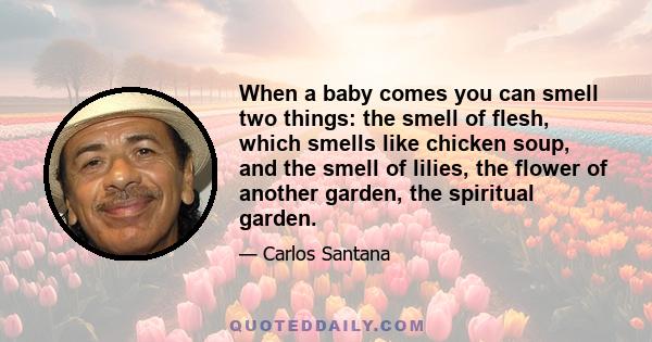 When a baby comes you can smell two things: the smell of flesh, which smells like chicken soup, and the smell of lilies, the flower of another garden, the spiritual garden.