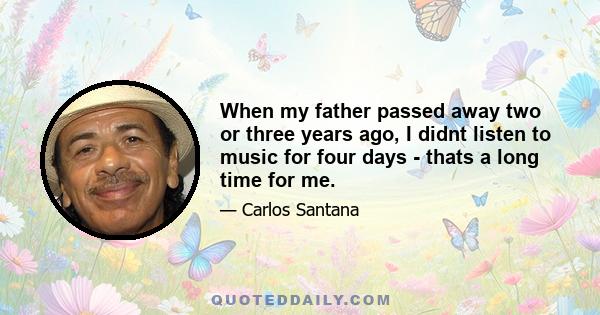 When my father passed away two or three years ago, I didnt listen to music for four days - thats a long time for me.