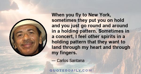 When you fly to New York, sometimes they put you on hold and you just go round and around in a holding pattern. Sometimes in a concert, I feel other spirits in a holding pattern that they want to land through my heart