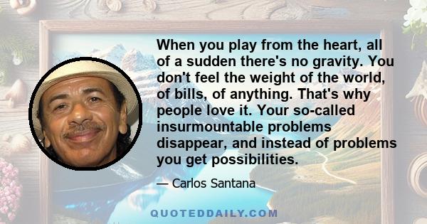 When you play from the heart, all of a sudden there's no gravity. You don't feel the weight of the world, of bills, of anything. That's why people love it. Your so-called insurmountable problems disappear, and instead