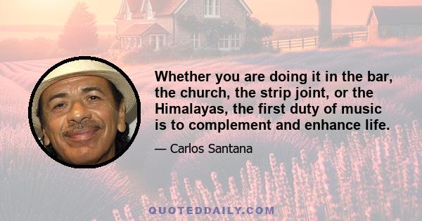 Whether you are doing it in the bar, the church, the strip joint, or the Himalayas, the first duty of music is to complement and enhance life.