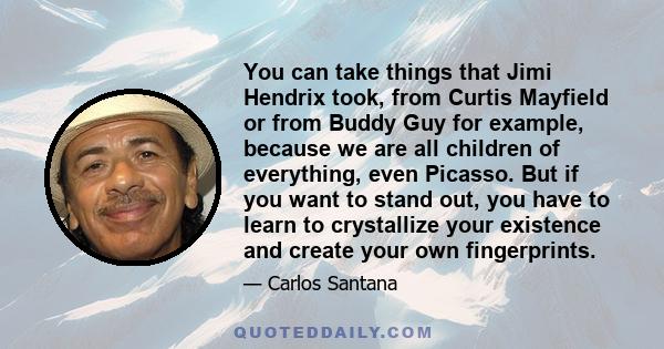 You can take things that Jimi Hendrix took, from Curtis Mayfield or from Buddy Guy for example, because we are all children of everything, even Picasso. But if you want to stand out, you have to learn to crystallize