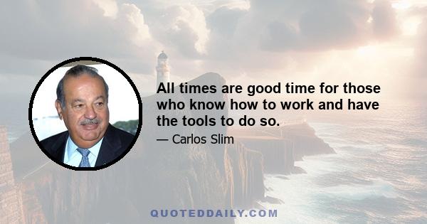 All times are good time for those who know how to work and have the tools to do so.