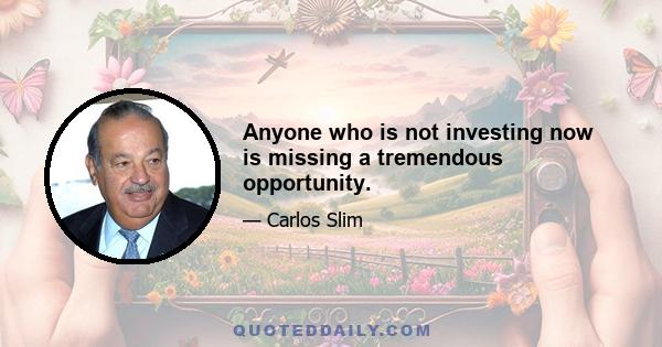 Anyone who is not investing now is missing a tremendous opportunity.