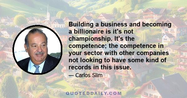 Building a business and becoming a billionaire is it's not championship. It's the competence; the competence in your sector with other companies not looking to have some kind of records in this issue.