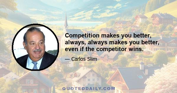 Competition makes you better, always, always makes you better, even if the competitor wins.