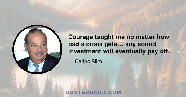 Courage taught me no matter how bad a crisis gets… any sound investment will eventually pay off.