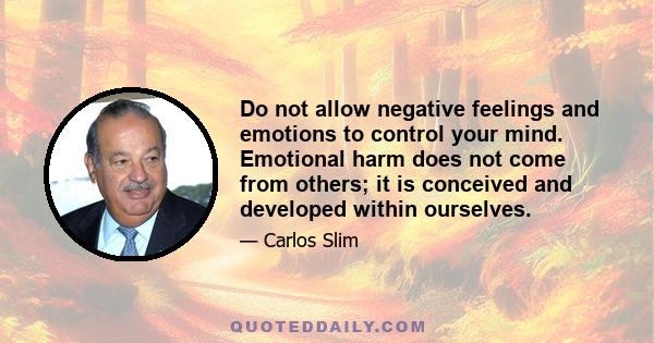 Do not allow negative feelings and emotions to control your mind. Emotional harm does not come from others; it is conceived and developed within ourselves.