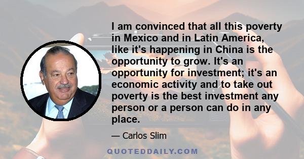 I am convinced that all this poverty in Mexico and in Latin America, like it's happening in China is the opportunity to grow. It's an opportunity for investment; it's an economic activity and to take out poverty is the