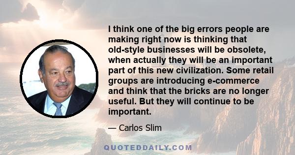 I think one of the big errors people are making right now is thinking that old-style businesses will be obsolete, when actually they will be an important part of this new civilization. Some retail groups are introducing 