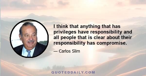 I think that anything that has privileges have responsibility and all people that is clear about their responsibility has compromise.