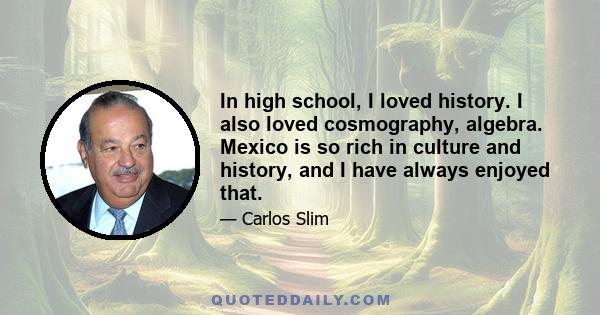 In high school, I loved history. I also loved cosmography, algebra. Mexico is so rich in culture and history, and I have always enjoyed that.