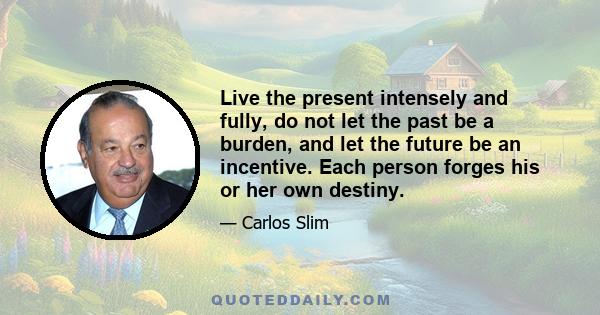 Live the present intensely and fully, do not let the past be a burden, and let the future be an incentive. Each person forges his or her own destiny.