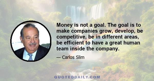 Money is not a goal. The goal is to make companies grow, develop, be competitive, be in different areas, be efficient to have a great human team inside the company.