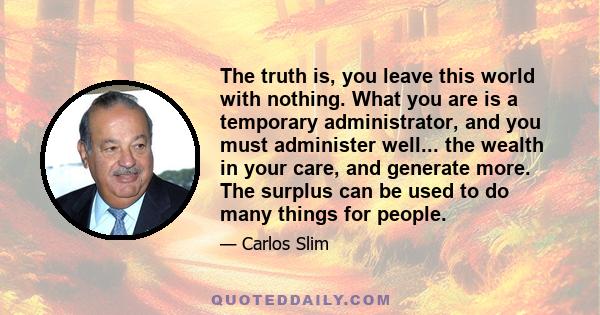 The truth is, you leave this world with nothing. What you are is a temporary administrator, and you must administer well... the wealth in your care, and generate more. The surplus can be used to do many things for