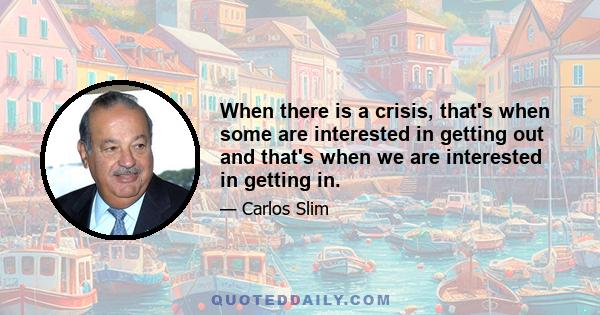 When there is a crisis, that's when some are interested in getting out and that's when we are interested in getting in.