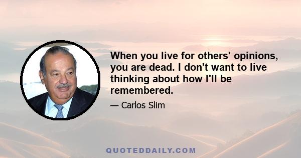 When you live for others' opinions, you are dead. I don't want to live thinking about how I'll be remembered.