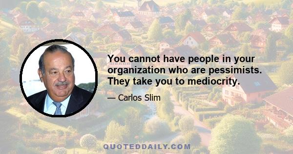 You cannot have people in your organization who are pessimists. They take you to mediocrity.