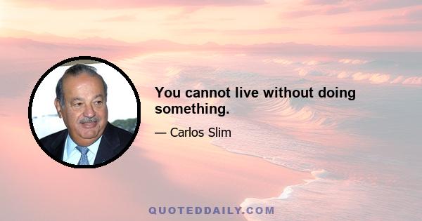 You cannot live without doing something.