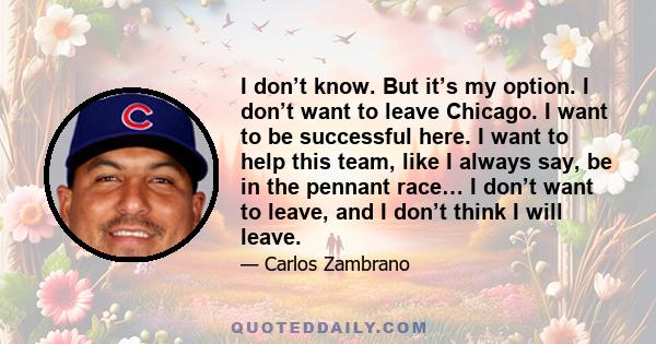 I don’t know. But it’s my option. I don’t want to leave Chicago. I want to be successful here. I want to help this team, like I always say, be in the pennant race… I don’t want to leave, and I don’t think I will leave.