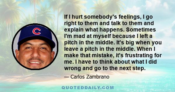 If I hurt somebody's feelings, I go right to them and talk to them and explain what happens. Sometimes I'm mad at myself because I left a pitch in the middle. It's big when you leave a pitch in the middle. When I make