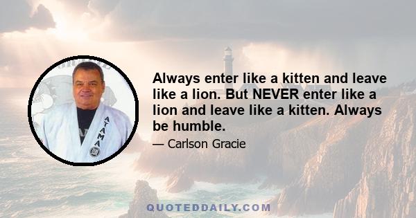 Always enter like a kitten and leave like a lion. But NEVER enter like a lion and leave like a kitten. Always be humble.