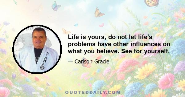 Life is yours, do not let life's problems have other influences on what you believe. See for yourself.