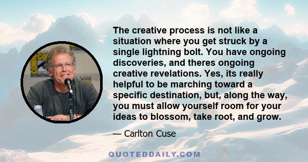 The creative process is not like a situation where you get struck by a single lightning bolt. You have ongoing discoveries, and theres ongoing creative revelations. Yes, its really helpful to be marching toward a