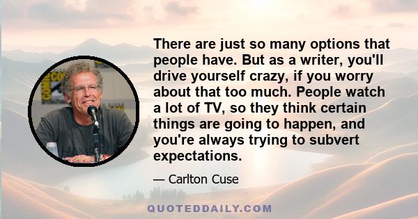 There are just so many options that people have. But as a writer, you'll drive yourself crazy, if you worry about that too much. People watch a lot of TV, so they think certain things are going to happen, and you're