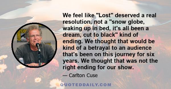 We feel like Lost deserved a real resolution, not a snow globe, waking up in bed, it's all been a dream, cut to black kind of ending. We thought that would be kind of a betrayal to an audience that's been on this