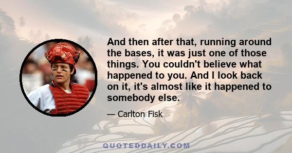 And then after that, running around the bases, it was just one of those things. You couldn't believe what happened to you. And I look back on it, it's almost like it happened to somebody else.