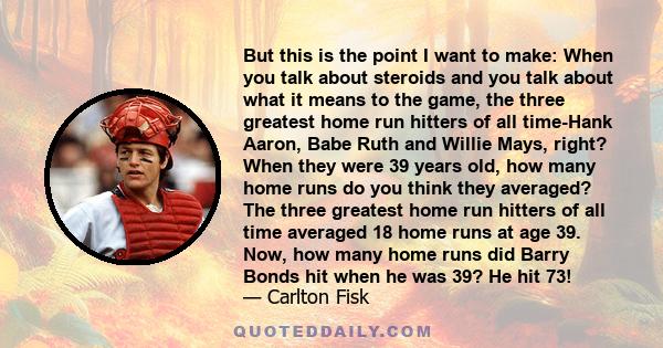 But this is the point I want to make: When you talk about steroids and you talk about what it means to the game, the three greatest home run hitters of all time-Hank Aaron, Babe Ruth and Willie Mays, right? When they