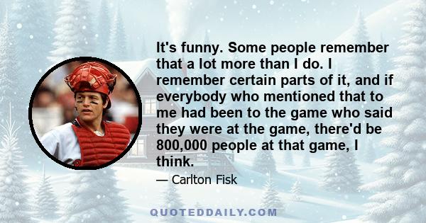 It's funny. Some people remember that a lot more than I do. I remember certain parts of it, and if everybody who mentioned that to me had been to the game who said they were at the game, there'd be 800,000 people at