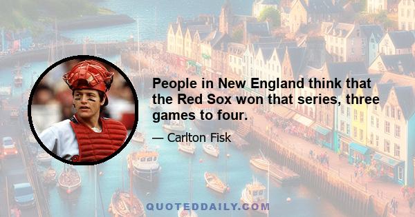 People in New England think that the Red Sox won that series, three games to four.