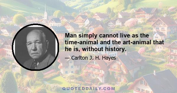 Man simply cannot live as the time-animal and the art-animal that he is, without history.