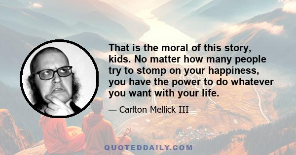 That is the moral of this story, kids. No matter how many people try to stomp on your happiness, you have the power to do whatever you want with your life.