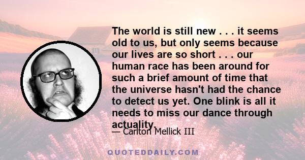 The world is still new . . . it seems old to us, but only seems because our lives are so short . . . our human race has been around for such a brief amount of time that the universe hasn't had the chance to detect us