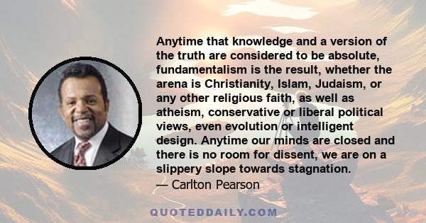 Anytime that knowledge and a version of the truth are considered to be absolute, fundamentalism is the result, whether the arena is Christianity, Islam, Judaism, or any other religious faith, as well as atheism,