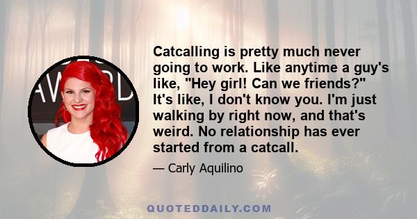 Catcalling is pretty much never going to work. Like anytime a guy's like, Hey girl! Can we friends? It's like, I don't know you. I'm just walking by right now, and that's weird. No relationship has ever started from a