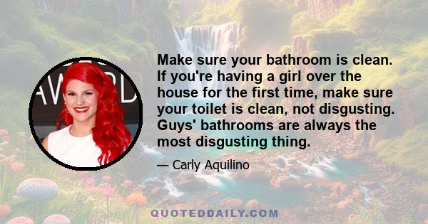 Make sure your bathroom is clean. If you're having a girl over the house for the first time, make sure your toilet is clean, not disgusting. Guys' bathrooms are always the most disgusting thing.