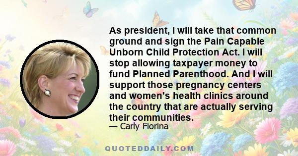 As president, I will take that common ground and sign the Pain Capable Unborn Child Protection Act. I will stop allowing taxpayer money to fund Planned Parenthood. And I will support those pregnancy centers and women's