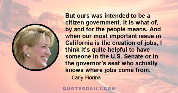 But ours was intended to be a citizen government. It is what of, by and for the people means. And when our most important issue in California is the creation of jobs, I think it's quite helpful to have someone in the