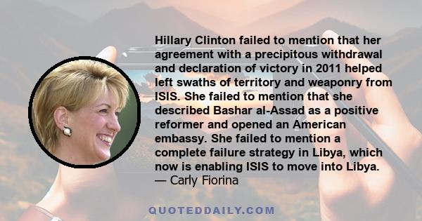 Hillary Clinton failed to mention that her agreement with a precipitous withdrawal and declaration of victory in 2011 helped left swaths of territory and weaponry from ISIS. She failed to mention that she described