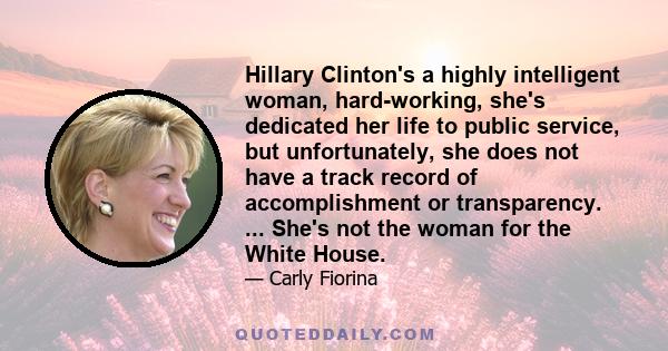 Hillary Clinton's a highly intelligent woman, hard-working, she's dedicated her life to public service, but unfortunately, she does not have a track record of accomplishment or transparency. ... She's not the woman for