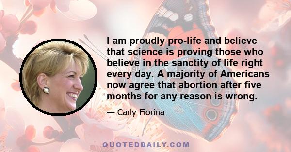 I am proudly pro-life and believe that science is proving those who believe in the sanctity of life right every day. A majority of Americans now agree that abortion after five months for any reason is wrong.