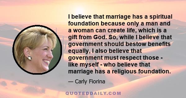 I believe that marriage has a spiritual foundation because only a man and a woman can create life, which is a gift from God. So, while I believe that government should bestow benefits equally, I also believe that