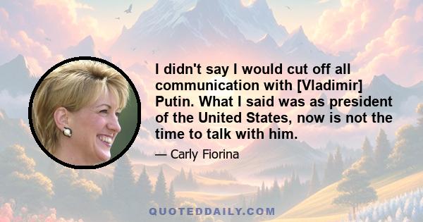 I didn't say I would cut off all communication with [Vladimir] Putin. What I said was as president of the United States, now is not the time to talk with him.